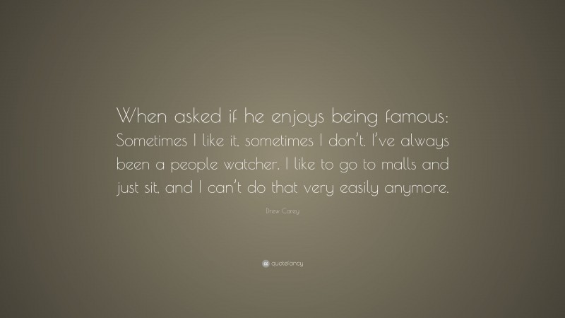 Drew Carey Quote: “When asked if he enjoys being famous: Sometimes I like it, sometimes I don’t. I’ve always been a people watcher. I like to go to malls and just sit, and I can’t do that very easily anymore.”