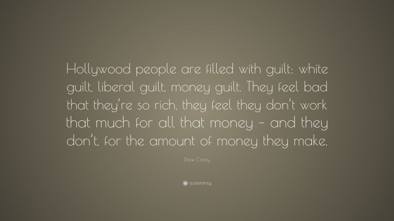 Drew Carey Quote: “Hollywood people are filled with guilt: white guilt, liberal guilt, money guilt. They feel bad that they’re so rich, they feel they don’t work that much for all that money – and they don’t, for the amount of money they make.”