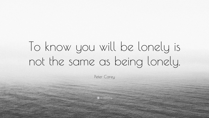 Peter Carey Quote: “To know you will be lonely is not the same as being lonely.”