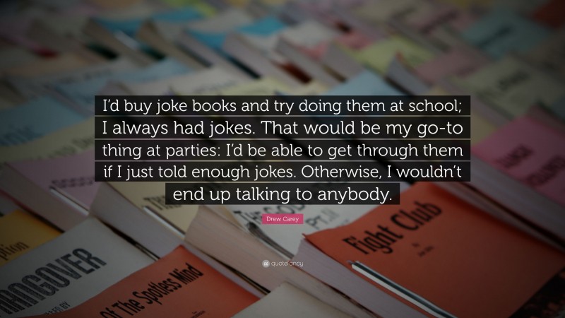 Drew Carey Quote: “I’d buy joke books and try doing them at school; I always had jokes. That would be my go-to thing at parties: I’d be able to get through them if I just told enough jokes. Otherwise, I wouldn’t end up talking to anybody.”