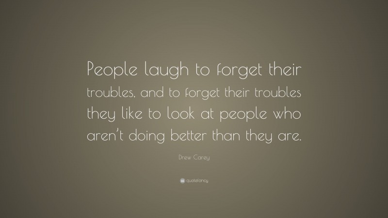 Drew Carey Quote: “People laugh to forget their troubles, and to forget their troubles they like to look at people who aren’t doing better than they are.”