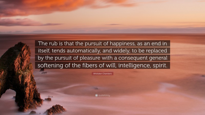 Whittaker Chambers Quote: “The rub is that the pursuit of happiness, as an end in itself, tends automatically, and widely, to be replaced by the pursuit of pleasure with a consequent general softening of the fibers of will, intelligence, spirit.”