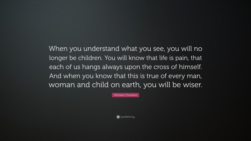 Whittaker Chambers Quote: “When you understand what you see, you will no longer be children. You will know that life is pain, that each of us hangs always upon the cross of himself. And when you know that this is true of every man, woman and child on earth, you will be wiser.”