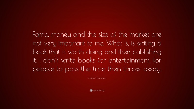 Aidan Chambers Quote: “Fame, money and the size of the market are not very important to me. What is, is writing a book that is worth doing and then publishing it. I don’t write books for entertainment, for people to pass the time then throw away.”