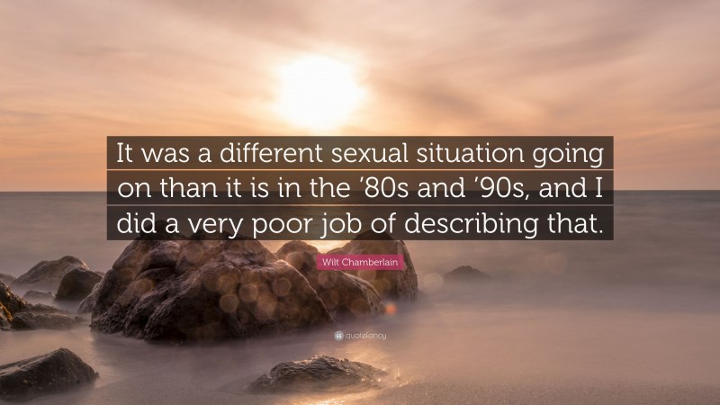 Wilt Chamberlain Quote: “It was a different sexual situation going on than it is in the ’80s and ’90s, and I did a very poor job of describing that.”