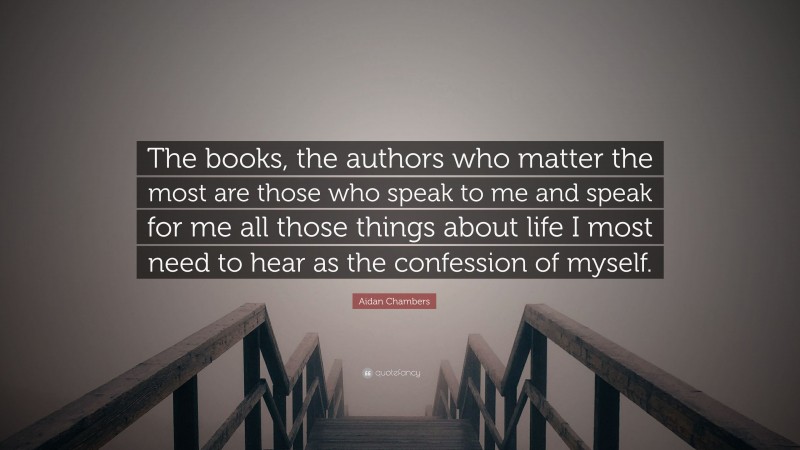 Aidan Chambers Quote: “The books, the authors who matter the most are those who speak to me and speak for me all those things about life I most need to hear as the confession of myself.”