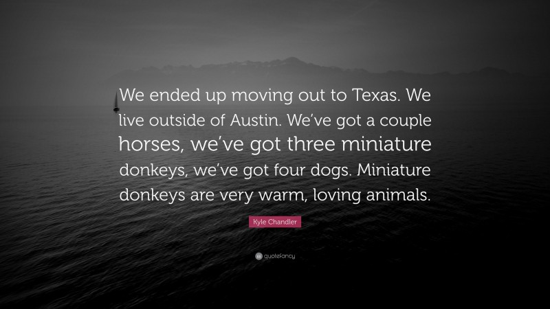 Kyle Chandler Quote: “We ended up moving out to Texas. We live outside of Austin. We’ve got a couple horses, we’ve got three miniature donkeys, we’ve got four dogs. Miniature donkeys are very warm, loving animals.”