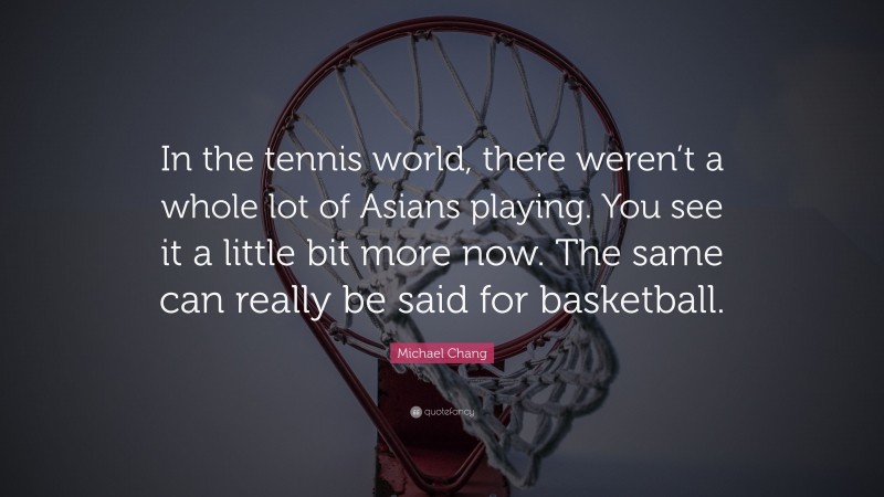 Michael Chang Quote: “In the tennis world, there weren’t a whole lot of Asians playing. You see it a little bit more now. The same can really be said for basketball.”