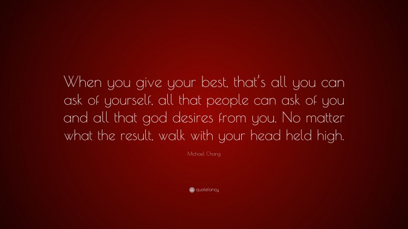 Michael Chang Quote: “When you give your best, that’s all you can ask of yourself, all that people can ask of you and all that god desires from you. No matter what the result, walk with your head held high.”