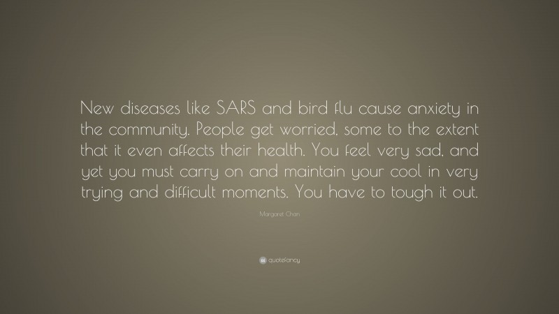 Margaret Chan Quote: “New diseases like SARS and bird flu cause anxiety in the community. People get worried, some to the extent that it even affects their health. You feel very sad, and yet you must carry on and maintain your cool in very trying and difficult moments. You have to tough it out.”