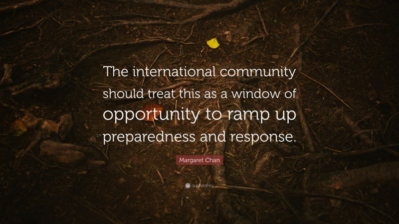Margaret Chan Quote: “The international community should treat this as a window of opportunity to ramp up preparedness and response.”