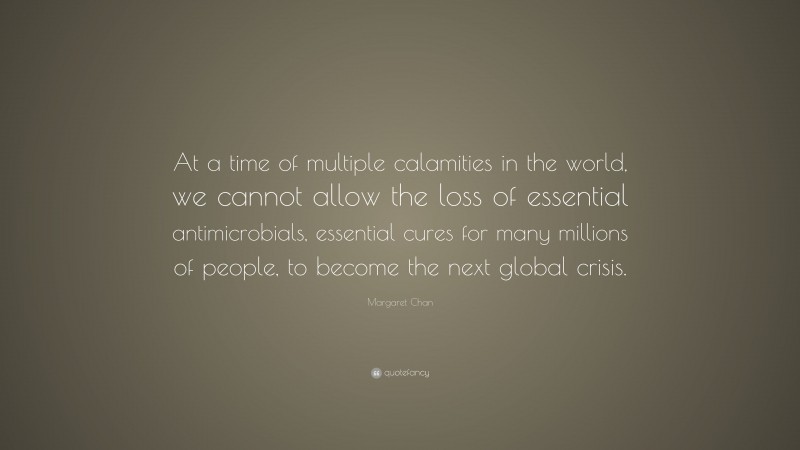 Margaret Chan Quote: “At a time of multiple calamities in the world, we cannot allow the loss of essential antimicrobials, essential cures for many millions of people, to become the next global crisis.”