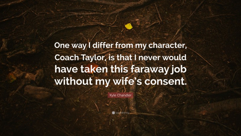 Kyle Chandler Quote: “One way I differ from my character, Coach Taylor, is that I never would have taken this faraway job without my wife’s consent.”