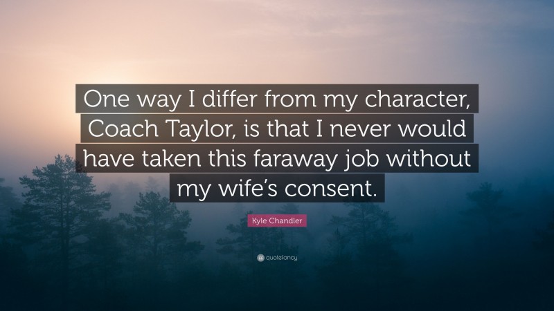 Kyle Chandler Quote: “One way I differ from my character, Coach Taylor, is that I never would have taken this faraway job without my wife’s consent.”