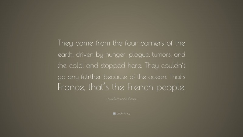Louis-Ferdinand Céline Quote: “They came from the four corners of the earth, driven by hunger, plague, tumors, and the cold, and stopped here. They couldn’t go any futrther because of the ocean. That’s France, that’s the French people.”