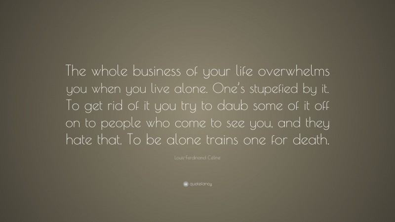Louis-Ferdinand Céline Quote: “The whole business of your life overwhelms you when you live alone. One’s stupefied by it. To get rid of it you try to daub some of it off on to people who come to see you, and they hate that. To be alone trains one for death.”