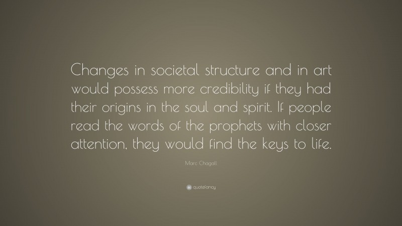 Marc Chagall Quote: “Changes in societal structure and in art would possess more credibility if they had their origins in the soul and spirit. If people read the words of the prophets with closer attention, they would find the keys to life.”