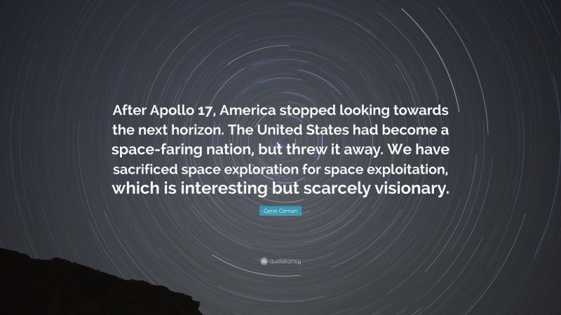 Gene Cernan Quote: “After Apollo 17, America stopped looking towards the next horizon. The United States had become a space-faring nation, but threw it away. We have sacrificed space exploration for space exploitation, which is interesting but scarcely visionary.”