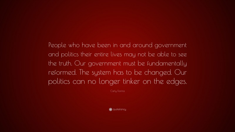 Carly Fiorina Quote: “People who have been in and around government and politics their entire lives may not be able to see the truth. Our government must be fundamentally reformed. The system has to be changed. Our politics can no longer tinker on the edges.”