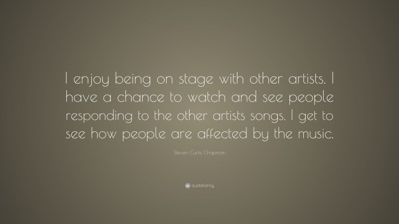 Steven Curtis Chapman Quote: “I enjoy being on stage with other artists. I have a chance to watch and see people responding to the other artists songs. I get to see how people are affected by the music.”