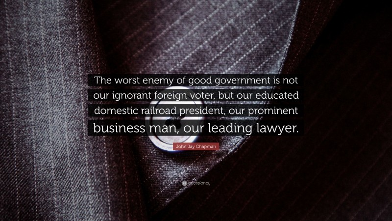 John Jay Chapman Quote: “The worst enemy of good government is not our ignorant foreign voter, but our educated domestic railroad president, our prominent business man, our leading lawyer.”