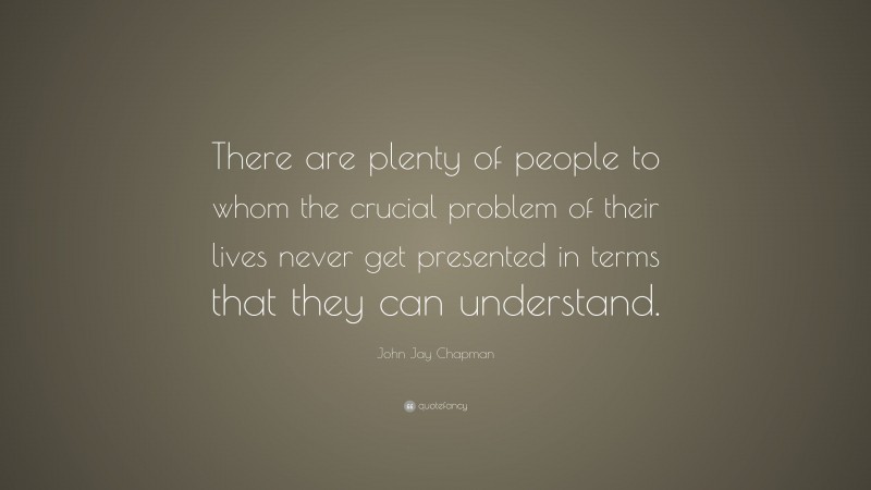 John Jay Chapman Quote: “There are plenty of people to whom the crucial problem of their lives never get presented in terms that they can understand.”