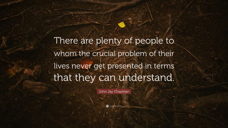 John Jay Chapman Quote: “There are plenty of people to whom the crucial problem of their lives never get presented in terms that they can understand.”