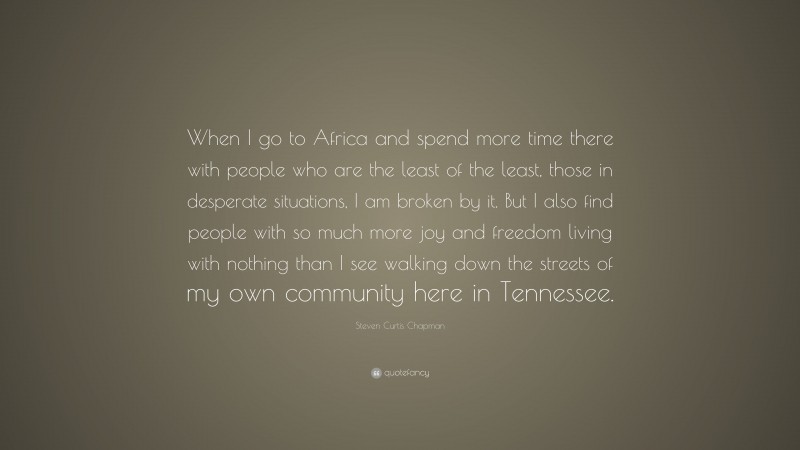 Steven Curtis Chapman Quote: “When I go to Africa and spend more time there with people who are the least of the least, those in desperate situations, I am broken by it. But I also find people with so much more joy and freedom living with nothing than I see walking down the streets of my own community here in Tennessee.”