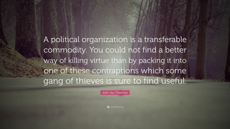 John Jay Chapman Quote: “A political organization is a transferable commodity. You could not find a better way of killing virtue than by packing it into one of these contraptions which some gang of thieves is sure to find useful.”