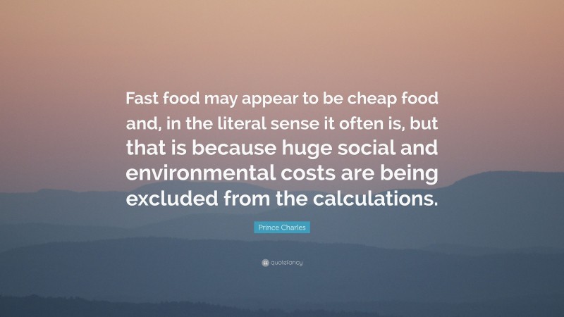 Prince Charles Quote: “Fast food may appear to be cheap food and, in the literal sense it often is, but that is because huge social and environmental costs are being excluded from the calculations.”