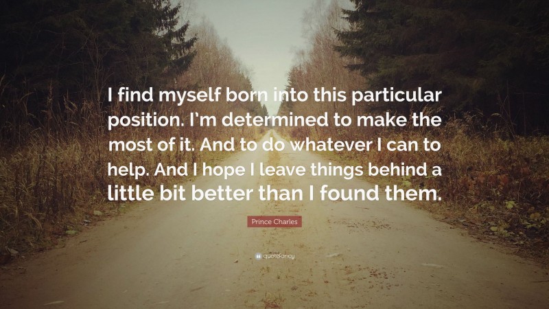 Prince Charles Quote: “I find myself born into this particular position. I’m determined to make the most of it. And to do whatever I can to help. And I hope I leave things behind a little bit better than I found them.”