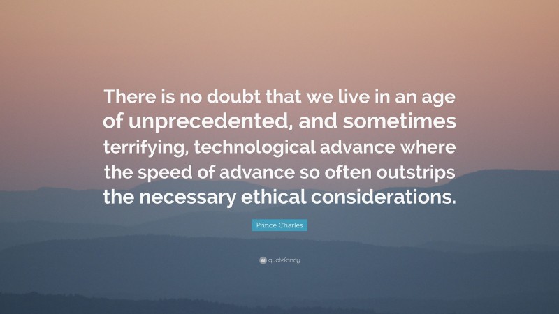 Prince Charles Quote: “There is no doubt that we live in an age of unprecedented, and sometimes terrifying, technological advance where the speed of advance so often outstrips the necessary ethical considerations.”