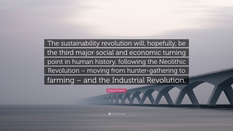 Prince Charles Quote: “The sustainability revolution will, hopefully, be the third major social and economic turning point in human history, following the Neolithic Revolution – moving from hunter-gathering to farming – and the Industrial Revolution.”