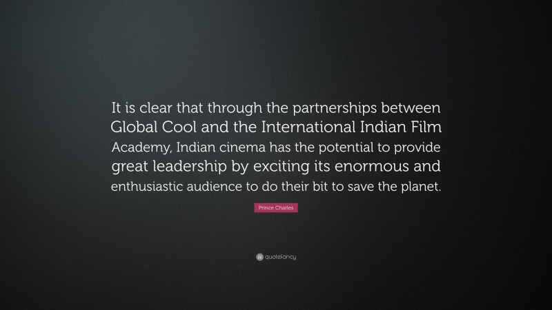 Prince Charles Quote: “It is clear that through the partnerships between Global Cool and the International Indian Film Academy, Indian cinema has the potential to provide great leadership by exciting its enormous and enthusiastic audience to do their bit to save the planet.”