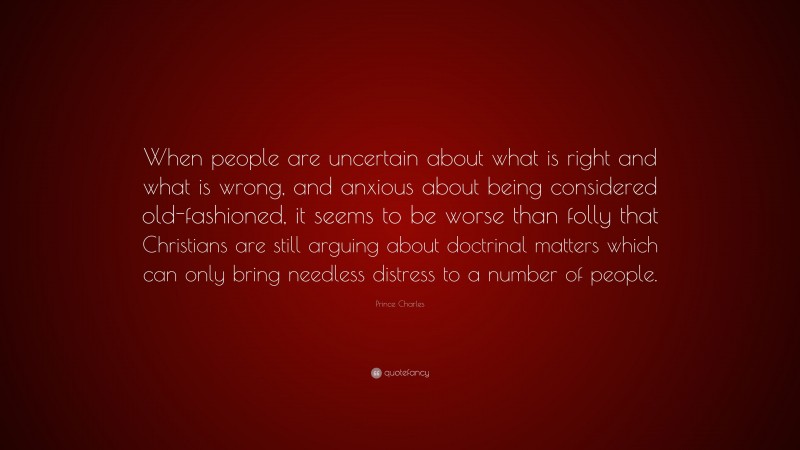 Prince Charles Quote: “When people are uncertain about what is right and what is wrong, and anxious about being considered old-fashioned, it seems to be worse than folly that Christians are still arguing about doctrinal matters which can only bring needless distress to a number of people.”
