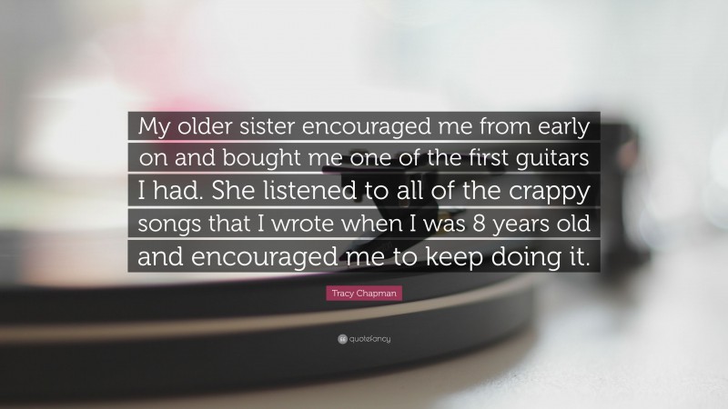 Tracy Chapman Quote: “My older sister encouraged me from early on and bought me one of the first guitars I had. She listened to all of the crappy songs that I wrote when I was 8 years old and encouraged me to keep doing it.”