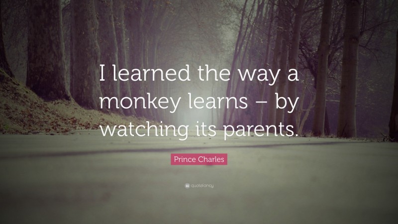 Prince Charles Quote: “I learned the way a monkey learns – by watching its parents.”