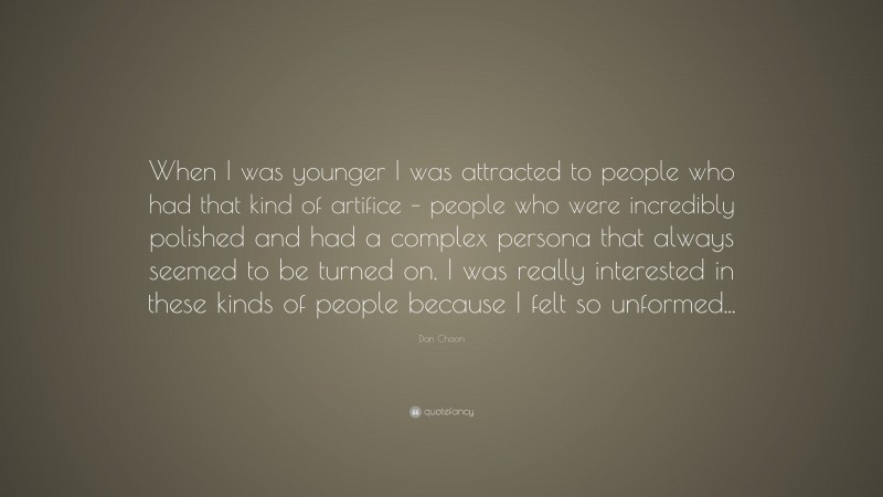 Dan Chaon Quote: “When I was younger I was attracted to people who had that kind of artifice – people who were incredibly polished and had a complex persona that always seemed to be turned on. I was really interested in these kinds of people because I felt so unformed...”