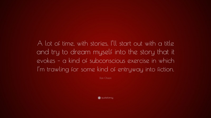 Dan Chaon Quote: “A lot of time, with stories, I’ll start out with a title and try to dream myself into the story that it evokes – a kind of subconscious exercise in which I’m trawling for some kind of entryway into fiction.”