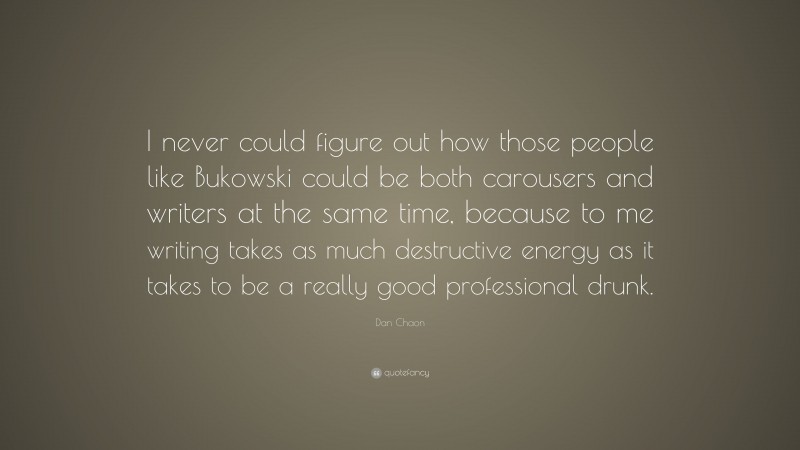 Dan Chaon Quote: “I never could figure out how those people like Bukowski could be both carousers and writers at the same time, because to me writing takes as much destructive energy as it takes to be a really good professional drunk.”