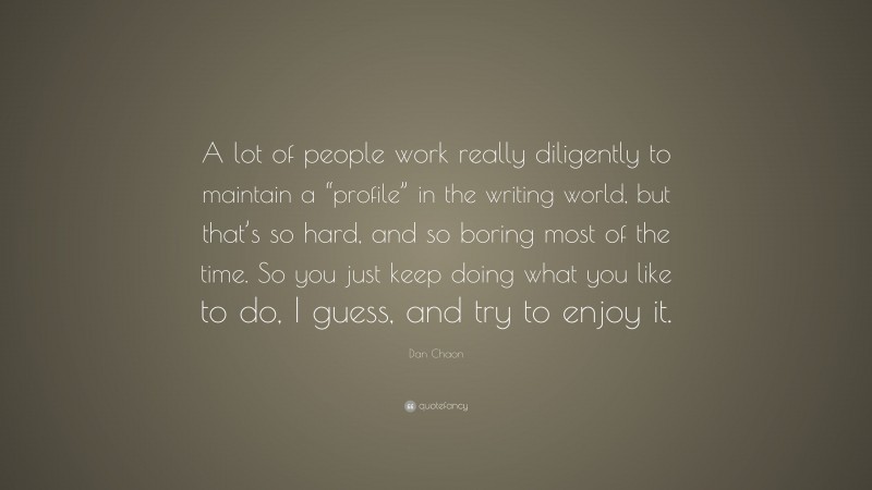 Dan Chaon Quote: “A lot of people work really diligently to maintain a “profile” in the writing world, but that’s so hard, and so boring most of the time. So you just keep doing what you like to do, I guess, and try to enjoy it.”