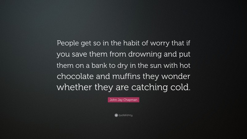 John Jay Chapman Quote: “People get so in the habit of worry that if you save them from drowning and put them on a bank to dry in the sun with hot chocolate and muffins they wonder whether they are catching cold.”