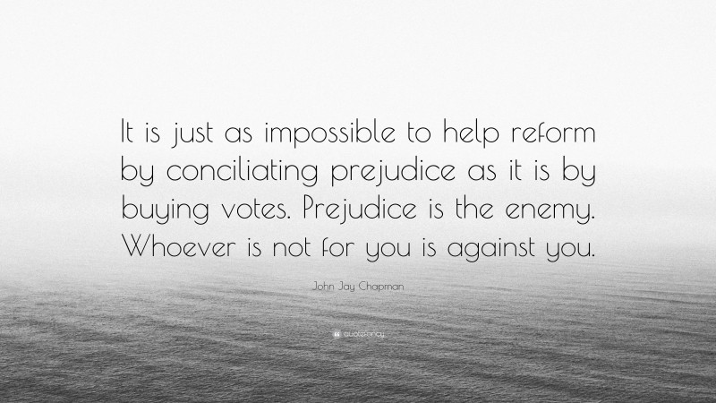John Jay Chapman Quote: “It is just as impossible to help reform by conciliating prejudice as it is by buying votes. Prejudice is the enemy. Whoever is not for you is against you.”