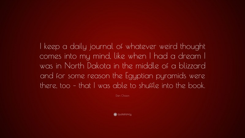 Dan Chaon Quote: “I keep a daily journal of whatever weird thought comes into my mind, like when I had a dream I was in North Dakota in the middle of a blizzard and for some reason the Egyptian pyramids were there, too – that I was able to shuffle into the book.”