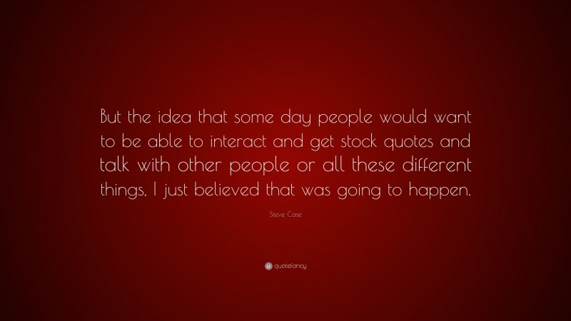 Steve Case Quote: “But the idea that some day people would want to be able to interact and get stock quotes and talk with other people or all these different things, I just believed that was going to happen.”
