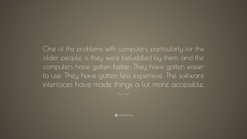 Steve Case Quote: “One of the problems with computers, particularly for the older people, is they were befuddled by them, and the computers have gotten better. They have gotten easier to use. They have gotten less expensive. The software interfaces have made things a lot more accessible.”