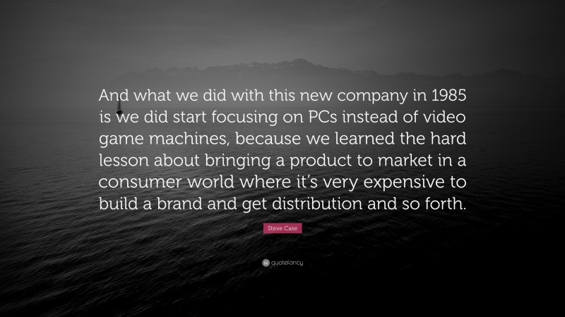 Steve Case Quote: “And what we did with this new company in 1985 is we did start focusing on PCs instead of video game machines, because we learned the hard lesson about bringing a product to market in a consumer world where it’s very expensive to build a brand and get distribution and so forth.”