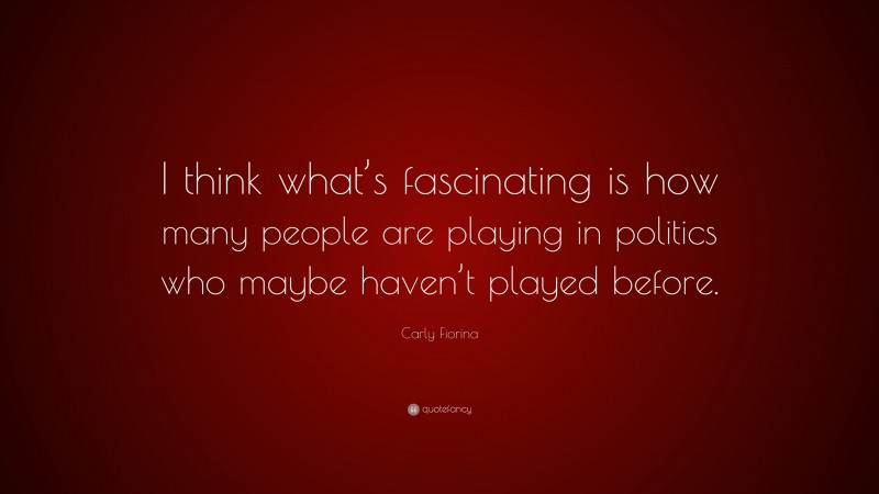 Carly Fiorina Quote: “I think what’s fascinating is how many people are playing in politics who maybe haven’t played before.”
