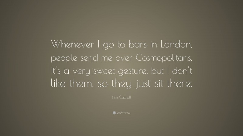 Kim Cattrall Quote: “Whenever I go to bars in London, people send me over Cosmopolitans. It’s a very sweet gesture, but I don’t like them, so they just sit there.”