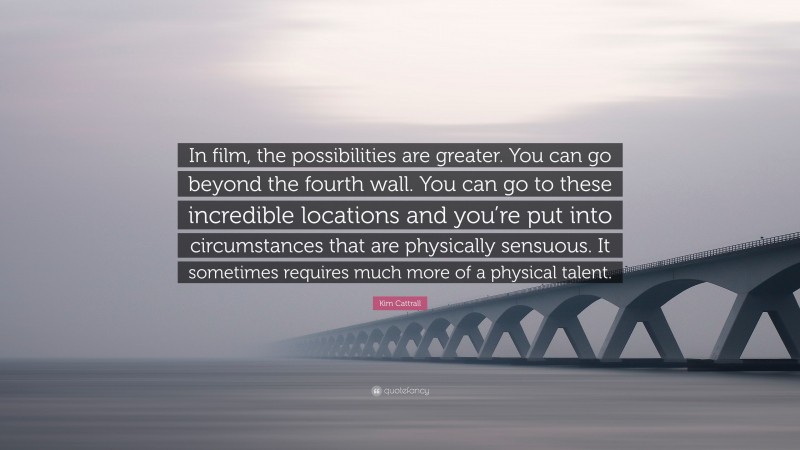 Kim Cattrall Quote: “In film, the possibilities are greater. You can go beyond the fourth wall. You can go to these incredible locations and you’re put into circumstances that are physically sensuous. It sometimes requires much more of a physical talent.”